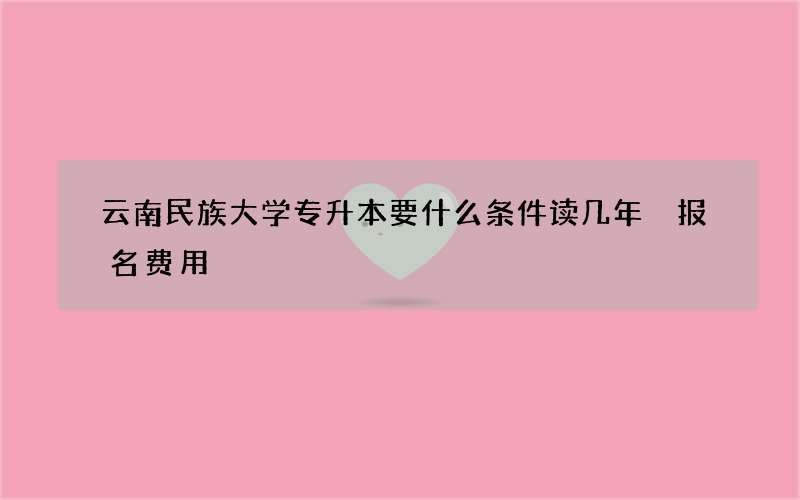 云南民族大学专升本要什么条件读几年 报名费用